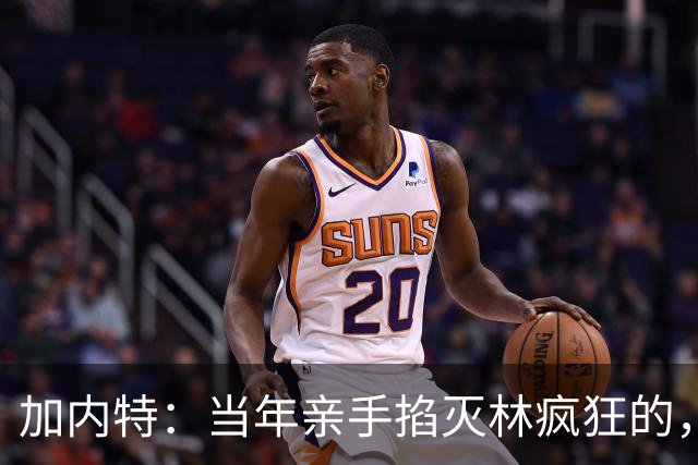 加内特：当年亲手掐灭"林疯狂"的，不是别人，正是隆多！他用一场18+17+20碾压了林疯狂