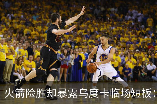 火箭险胜却暴露乌度卡临场短板：杜兰特末7分钟近乎隐身折返跑